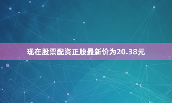 现在股票配资正股最新价为20.38元