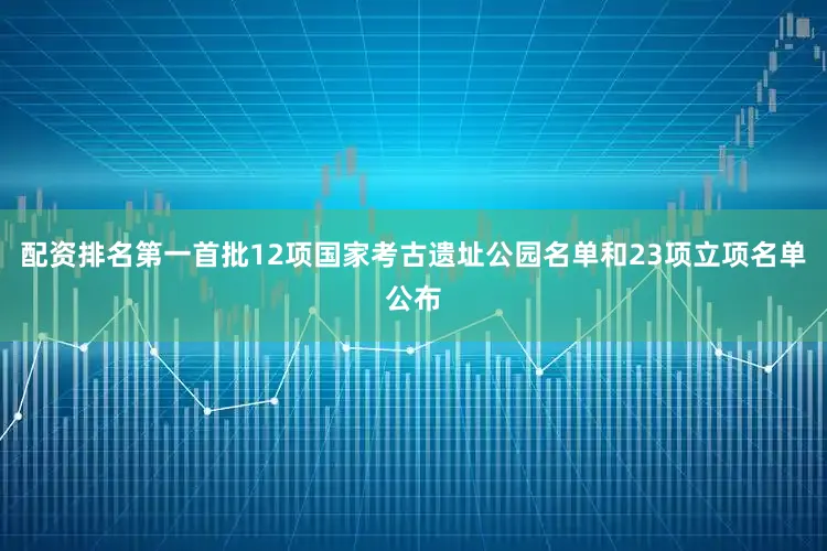 配资排名第一首批12项国家考古遗址公园名单和23项立项名单公布