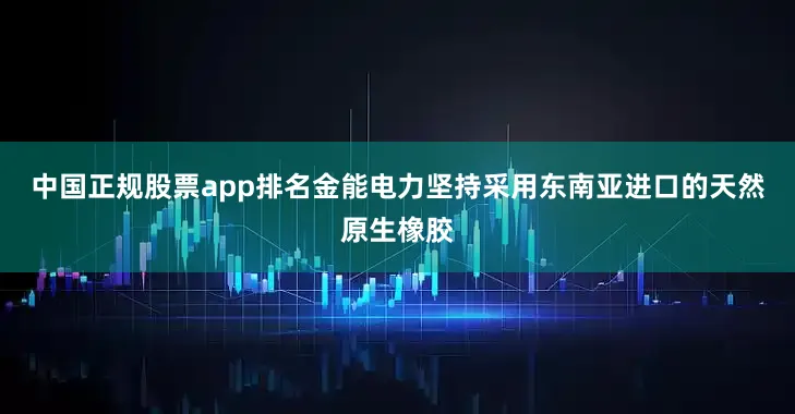 中国正规股票app排名金能电力坚持采用东南亚进口的天然原生橡胶