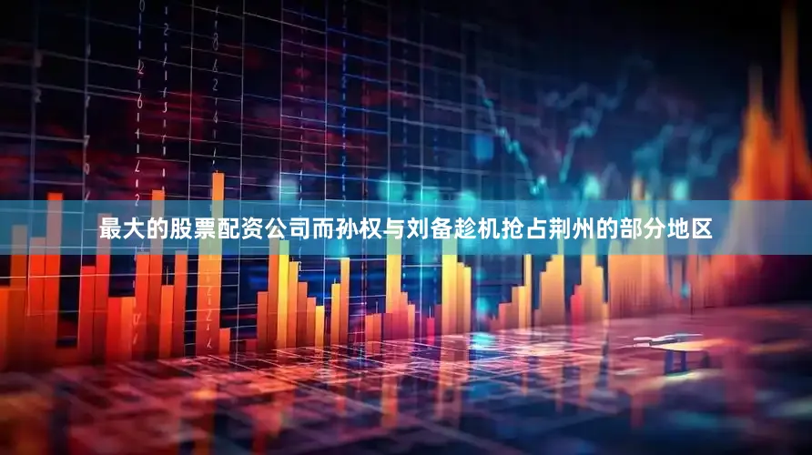 最大的股票配资公司而孙权与刘备趁机抢占荆州的部分地区