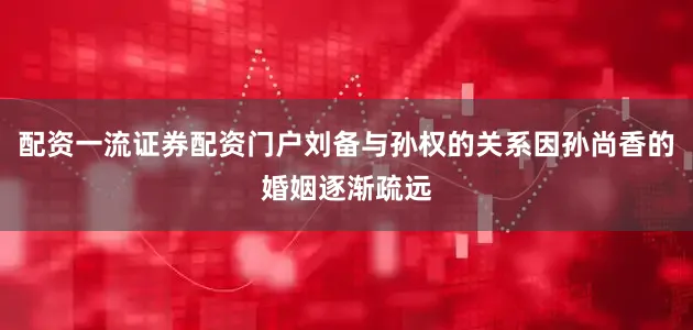 配资一流证券配资门户刘备与孙权的关系因孙尚香的婚姻逐渐疏远