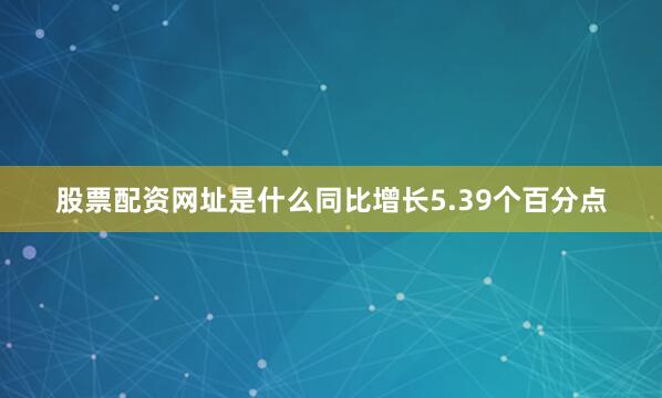 股票配资网址是什么同比增长5.39个百分点