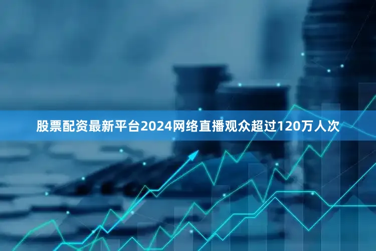 股票配资最新平台2024网络直播观众超过120万人次