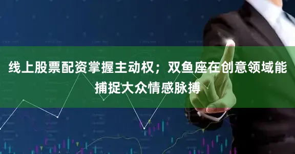 线上股票配资掌握主动权；双鱼座在创意领域能捕捉大众情感脉搏