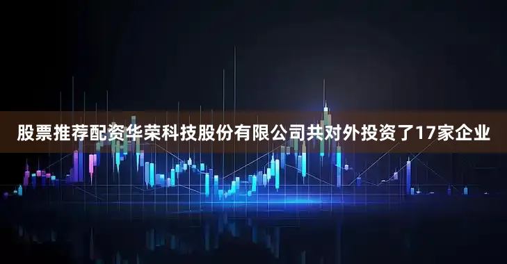 股票推荐配资华荣科技股份有限公司共对外投资了17家企业